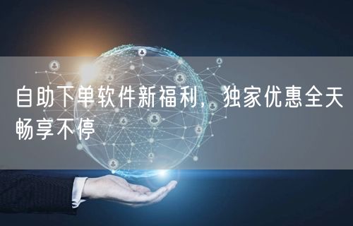 自助下单软件新福利，独家优惠全天畅享不停