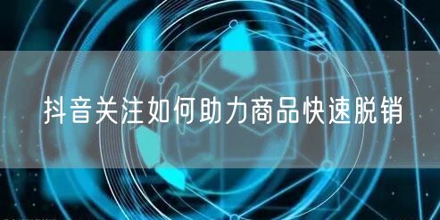 抖音关注如何助力商品快速脱销