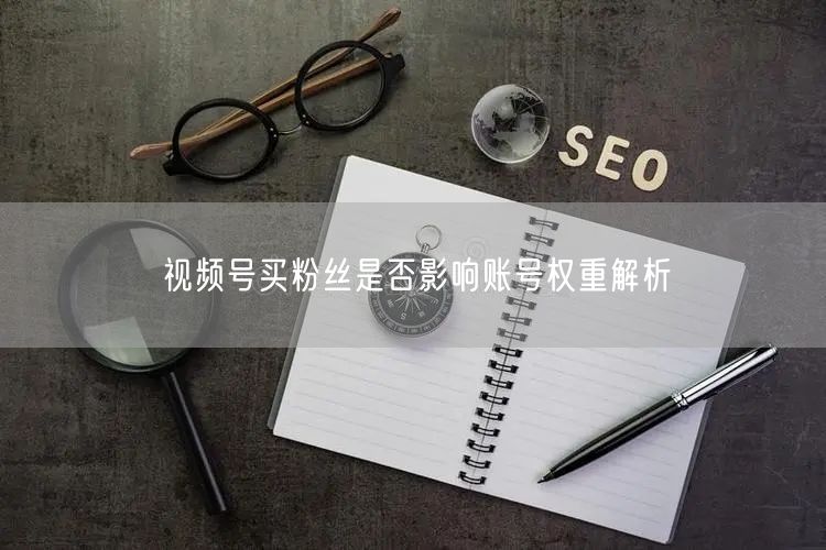 视频号买粉丝是否影响账号权重解析
