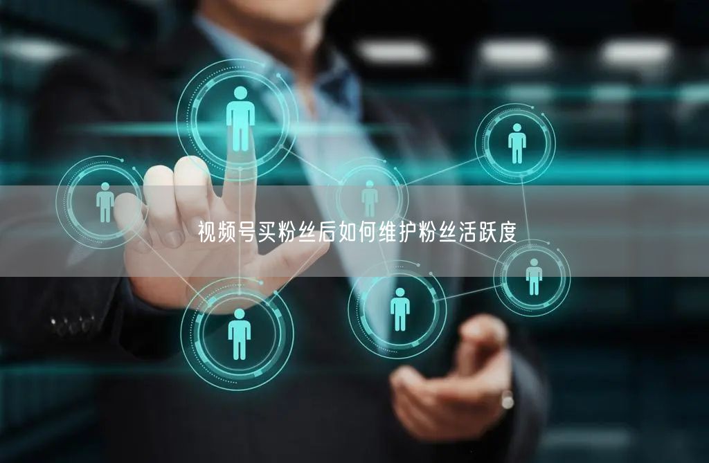 视频号买粉丝后如何维护粉丝活跃度