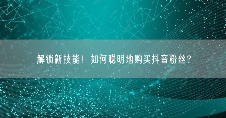 解锁新技能！如何聪明地购买抖音粉丝？