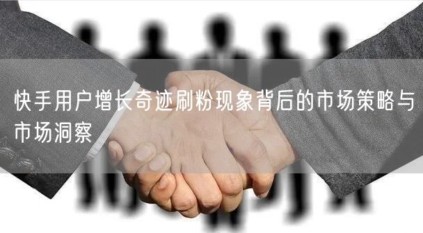 快手用户增长奇迹刷粉现象背后的市场策略与市场洞察
