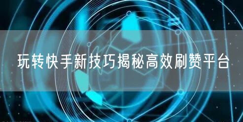 玩转快手新技巧揭秘高效刷赞平台