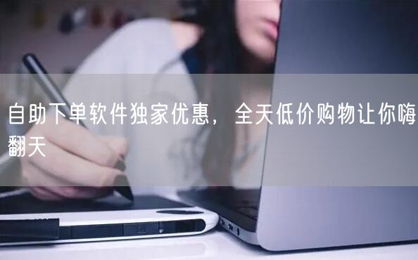 自助下单软件独家优惠，全天低价购物让你嗨翻天